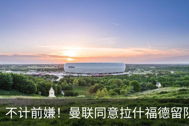 不计前嫌！曼联同意拉什福德留队参赛，新赛季将身披14号！