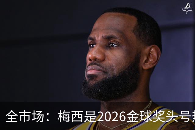 全市场：梅西是2026金球奖头号热门，哪怕输掉决赛他也配得上