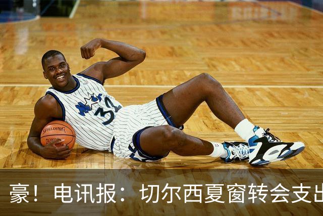 豪！电讯报：切尔西夏窗转会支出即将连续第五个赛季突破2亿镑