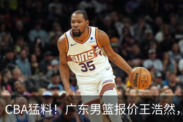 CBA猛料！广东男篮报价王浩然，北京男篮报价朱俊龙，江苏欲签原帅